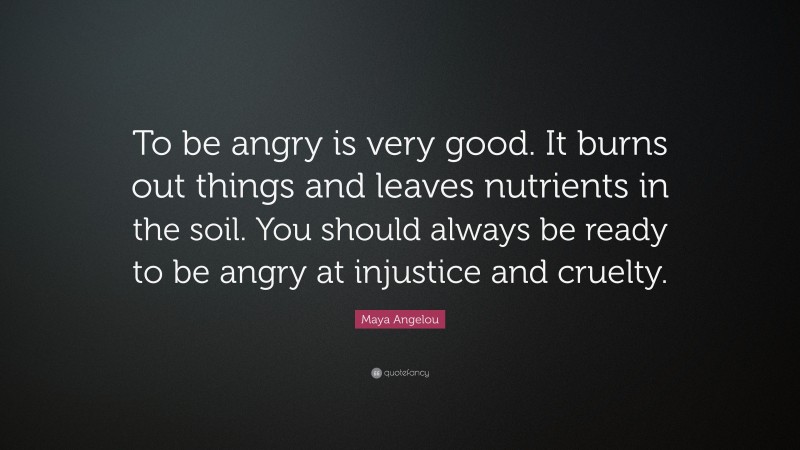 Maya Angelou Quote: “To be angry is very good. It burns out things and leaves nutrients in the soil. You should always be ready to be angry at injustice and cruelty.”