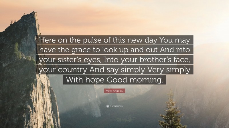 Maya Angelou Quote: “Here on the pulse of this new day You may have the grace to look up and out And into your sister’s eyes, Into your brother’s face, your country And say simply Very simply With hope Good morning.”