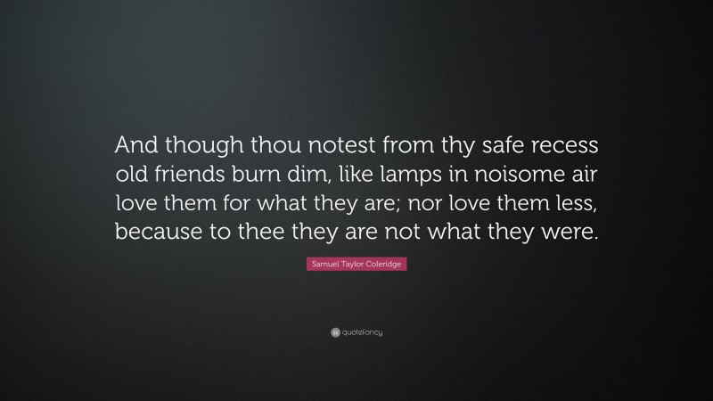 Samuel Taylor Coleridge Quote: “And though thou notest from thy safe recess old friends burn dim, like lamps in noisome air love them for what they are; nor love them less, because to thee they are not what they were.”