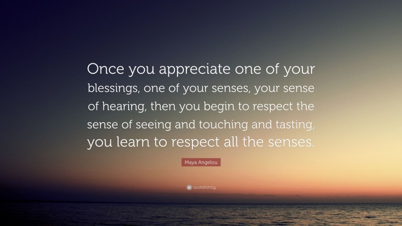 Maya Angelou Quote: “Once you appreciate one of your blessings, one of your senses, your sense of hearing, then you begin to respect the sense of seeing and touching and tasting, you learn to respect all the senses.”