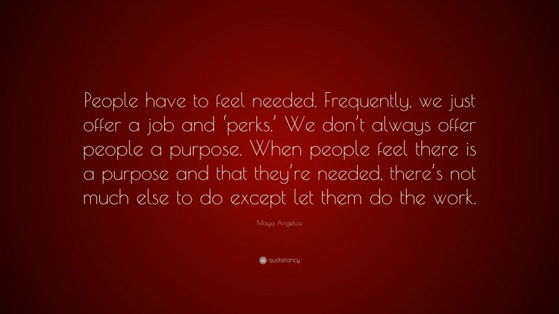 Maya Angelou Quote: “People have to feel needed. Frequently, we just offer a job and ‘perks.’ We don’t always offer people a purpose. When people feel there is a purpose and that they’re needed, there’s not much else to do except let them do the work.”