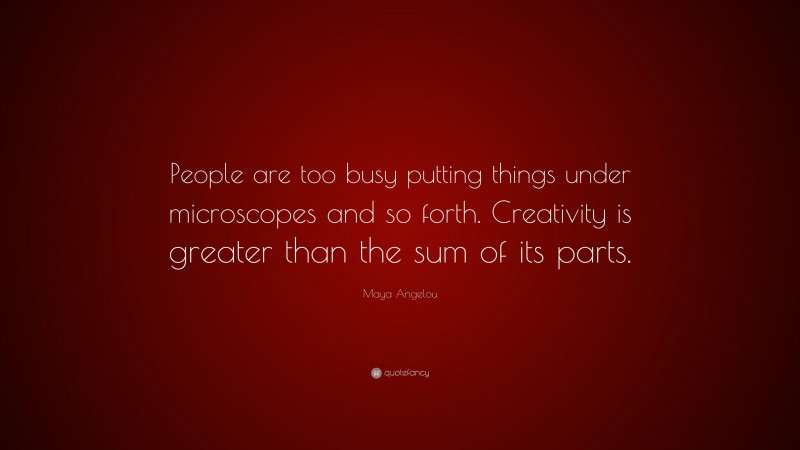 Maya Angelou Quote: “People are too busy putting things under microscopes and so forth. Creativity is greater than the sum of its parts.”