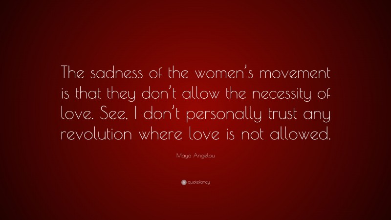 Maya Angelou Quote: “The sadness of the women’s movement is that they don’t allow the necessity of love. See, I don’t personally trust any revolution where love is not allowed.”