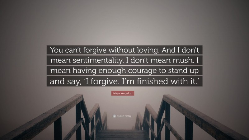 Maya Angelou Quote: “You can’t forgive without loving. And I don’t mean sentimentality. I don’t mean mush. I mean having enough courage to stand up and say, ‘I forgive. I’m finished with it.’”