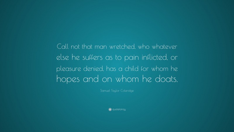 Samuel Taylor Coleridge Quote: “Call not that man wretched, who whatever else he suffers as to pain inflicted, or pleasure denied, has a child for whom he hopes and on whom he doats.”