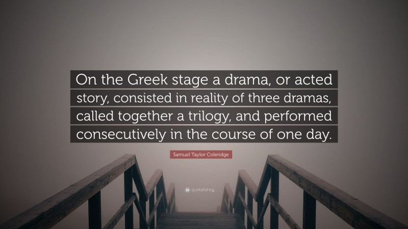 Samuel Taylor Coleridge Quote: “On the Greek stage a drama, or acted story, consisted in reality of three dramas, called together a trilogy, and performed consecutively in the course of one day.”