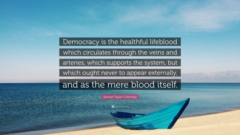 Samuel Taylor Coleridge Quote: “Democracy is the healthful lifeblood which circulates through the veins and arteries, which supports the system, but which ought never to appear externally, and as the mere blood itself.”