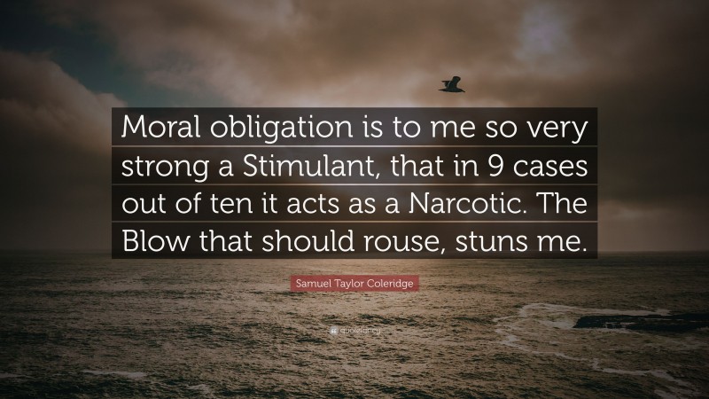 Samuel Taylor Coleridge Quote: “Moral obligation is to me so very strong a Stimulant, that in 9 cases out of ten it acts as a Narcotic. The Blow that should rouse, stuns me.”