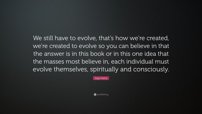 Ziggy Marley Quote: “We still have to evolve, that’s how we’re created, we’re created to evolve so you can believe in that the answer is in this book or in this one idea that the masses most believe in, each individual must evolve themselves, spiritually and consciously.”