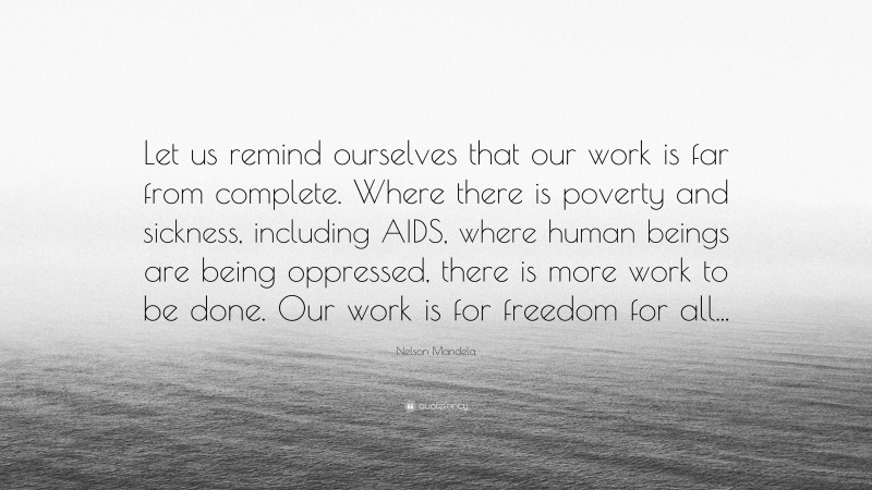 Nelson Mandela Quote: “Let us remind ourselves that our work is far from complete. Where there is poverty and sickness, including AIDS, where human beings are being oppressed, there is more work to be done. Our work is for freedom for all...”