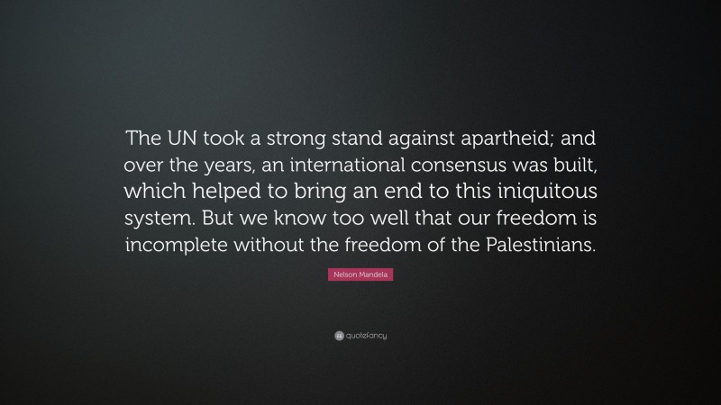 Nelson Mandela Quote: “The UN took a strong stand against apartheid; and over the years, an international consensus was built, which helped to bring an end to this iniquitous system. But we know too well that our freedom is incomplete without the freedom of the Palestinians.”