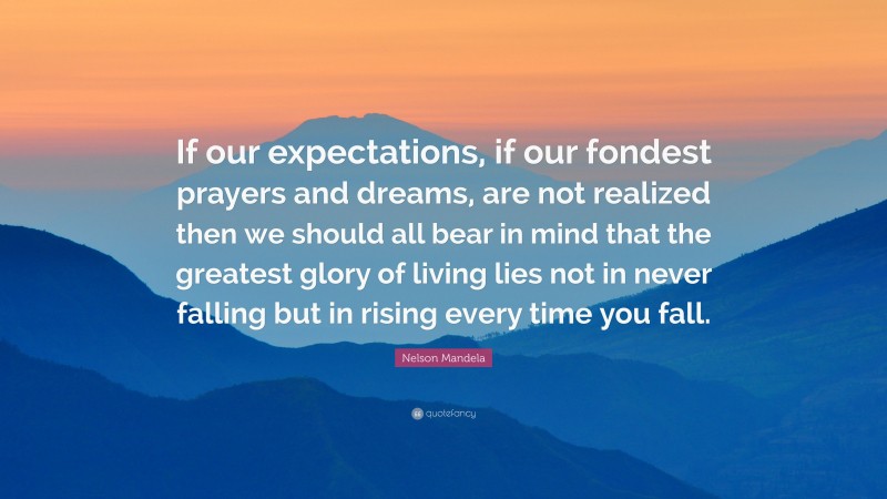 Nelson Mandela Quote: “If our expectations, if our fondest prayers and dreams, are not realized then we should all bear in mind that the greatest glory of living lies not in never falling but in rising every time you fall.”