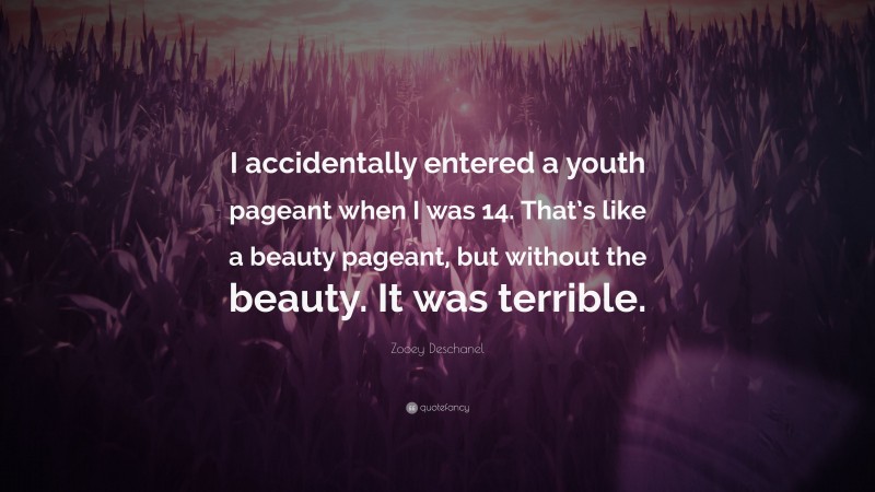 Zooey Deschanel Quote: “I accidentally entered a youth pageant when I was 14. That’s like a beauty pageant, but without the beauty. It was terrible.”