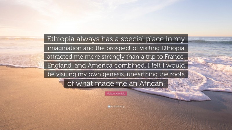 Nelson Mandela Quote: “Ethiopia always has a special place in my imagination and the prospect of visiting Ethiopia attracted me more strongly than a trip to France, England, and America combined. I felt I would be visiting my own genesis, unearthing the roots of what made me an African.”