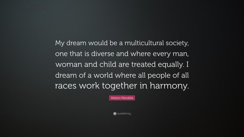 Nelson Mandela Quote: “My dream would be a multicultural society, one that is diverse and where every man, woman and child are treated equally. I dream of a world where all people of all races work together in harmony.”