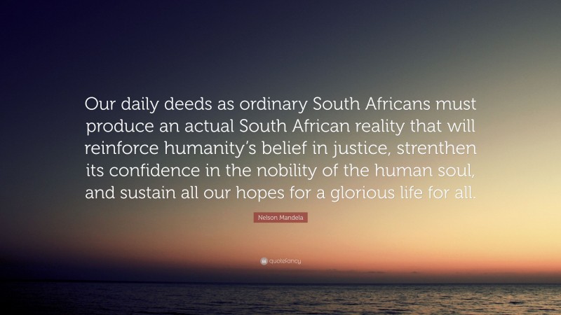 Nelson Mandela Quote: “Our daily deeds as ordinary South Africans must produce an actual South African reality that will reinforce humanity’s belief in justice, strenthen its confidence in the nobility of the human soul, and sustain all our hopes for a glorious life for all.”