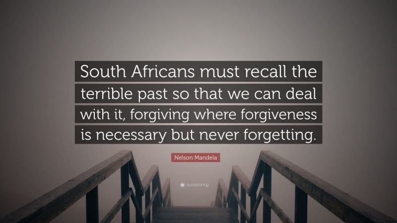 Nelson Mandela Quote: “South Africans must recall the terrible past so that we can deal with it, forgiving where forgiveness is necessary but never forgetting.”