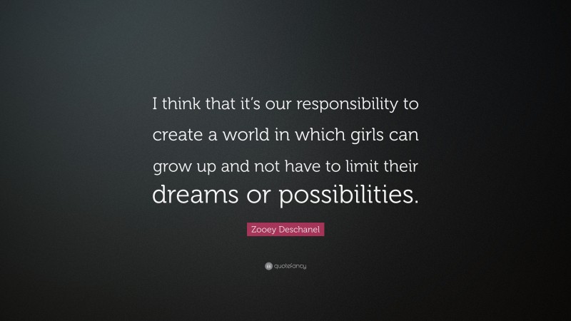 Zooey Deschanel Quote: “I think that it’s our responsibility to create a world in which girls can grow up and not have to limit their dreams or possibilities.”