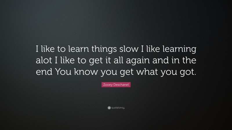 Zooey Deschanel Quote: “I like to learn things slow I like learning alot I like to get it all again and in the end You know you get what you got.”