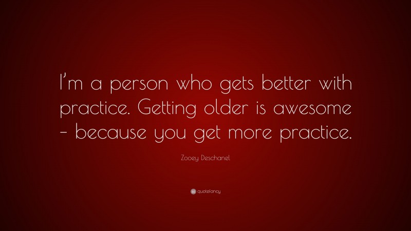 Zooey Deschanel Quote: “I’m a person who gets better with practice. Getting older is awesome – because you get more practice.”