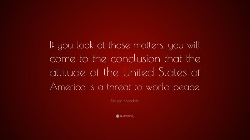 Nelson Mandela Quote: “If you look at those matters, you will come to the conclusion that the attitude of the United States of America is a threat to world peace.”