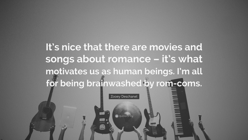 Zooey Deschanel Quote: “It’s nice that there are movies and songs about romance – it’s what motivates us as human beings. I’m all for being brainwashed by rom-coms.”