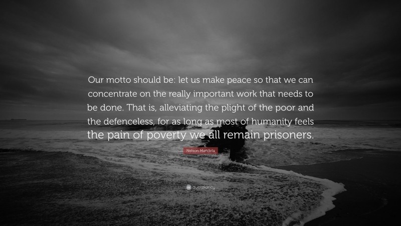Nelson Mandela Quote: “Our motto should be: let us make peace so that we can concentrate on the really important work that needs to be done. That is, alleviating the plight of the poor and the defenceless, for as long as most of humanity feels the pain of poverty we all remain prisoners.”