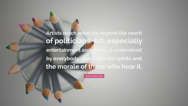 Nelson Mandela Quote: “Artists reach areas far beyond the reach of politicians. Art, especially entertainment and music, is understood by everybody, and it lifts the spirits and the morale of those who hear it.”