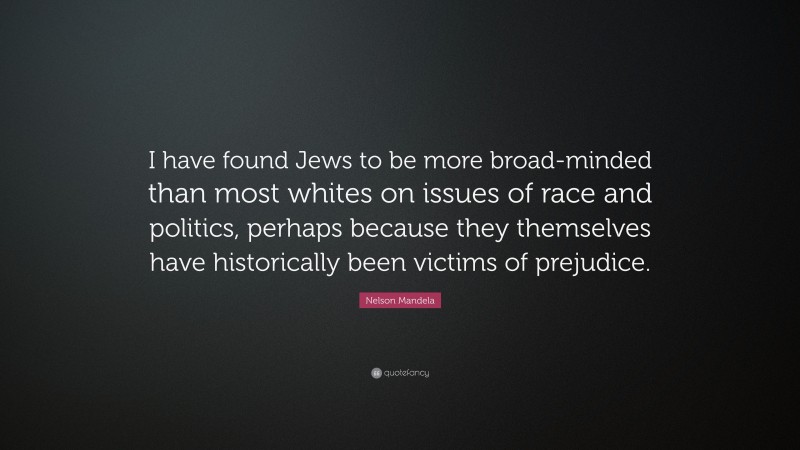 Nelson Mandela Quote: “I have found Jews to be more broad-minded than most whites on issues of race and politics, perhaps because they themselves have historically been victims of prejudice.”
