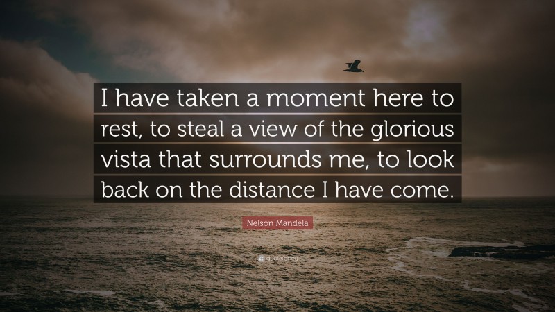 Nelson Mandela Quote: “I have taken a moment here to rest, to steal a view of the glorious vista that surrounds me, to look back on the distance I have come.”