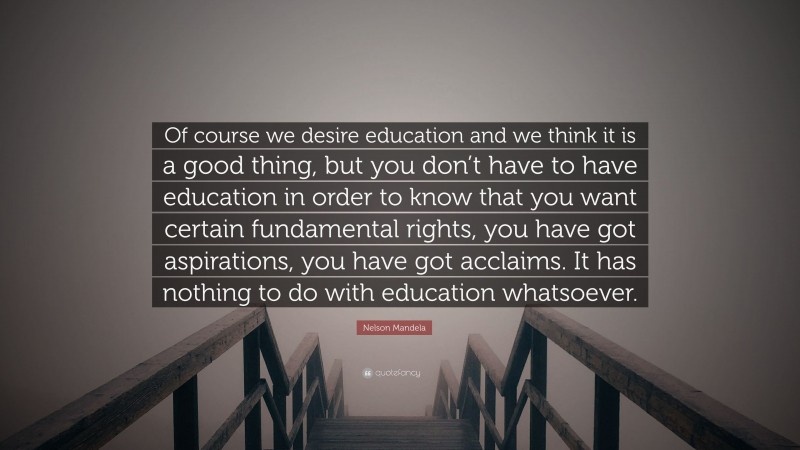 Nelson Mandela Quote: “Of course we desire education and we think it is a good thing, but you don’t have to have education in order to know that you want certain fundamental rights, you have got aspirations, you have got acclaims. It has nothing to do with education whatsoever.”