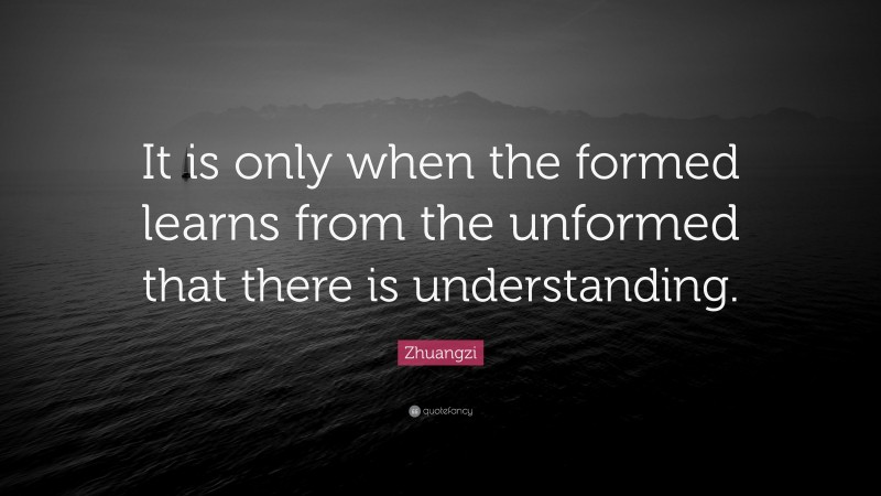 Zhuangzi Quote: “It is only when the formed learns from the unformed that there is understanding.”
