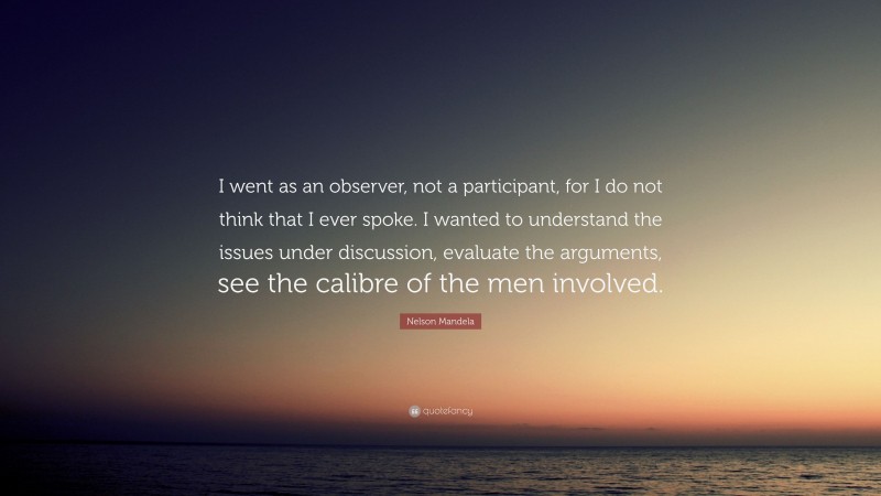 Nelson Mandela Quote: “I went as an observer, not a participant, for I do not think that I ever spoke. I wanted to understand the issues under discussion, evaluate the arguments, see the calibre of the men involved.”