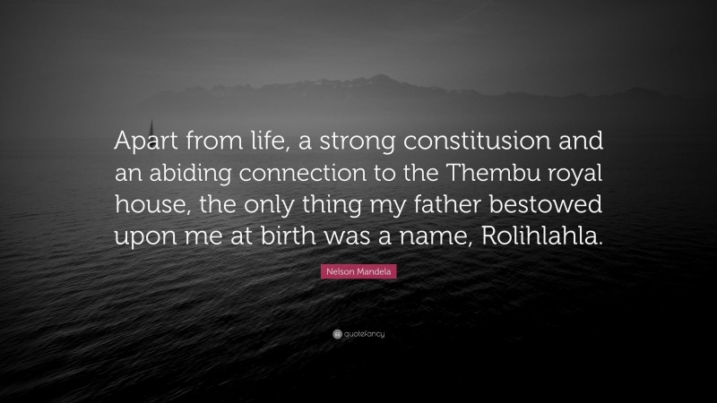 Nelson Mandela Quote: “Apart from life, a strong constitusion and an abiding connection to the Thembu royal house, the only thing my father bestowed upon me at birth was a name, Rolihlahla.”