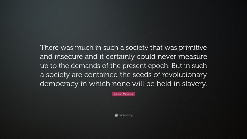 Nelson Mandela Quote: “There was much in such a society that was primitive and insecure and it certainly could never measure up to the demands of the present epoch. But in such a society are contained the seeds of revolutionary democracy in which none will be held in slavery.”