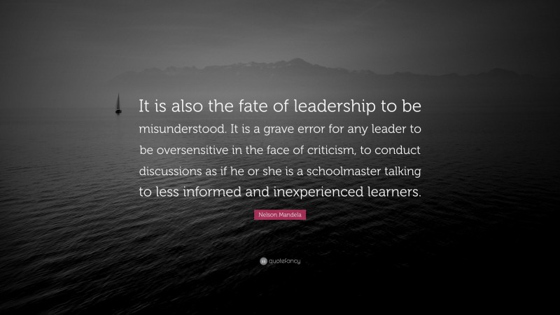 Nelson Mandela Quote: “It is also the fate of leadership to be misunderstood. It is a grave error for any leader to be oversensitive in the face of criticism, to conduct discussions as if he or she is a schoolmaster talking to less informed and inexperienced learners.”