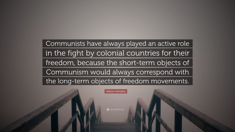 Nelson Mandela Quote: “Communists have always played an active role in the fight by colonial countries for their freedom, because the short-term objects of Communism would always correspond with the long-term objects of freedom movements.”