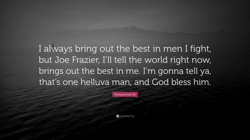 Muhammad Ali Quote: “I always bring out the best in men I fight, but Joe Frazier, I’ll tell the world right now, brings out the best in me. I’m gonna tell ya, that’s one helluva man, and God bless him.”