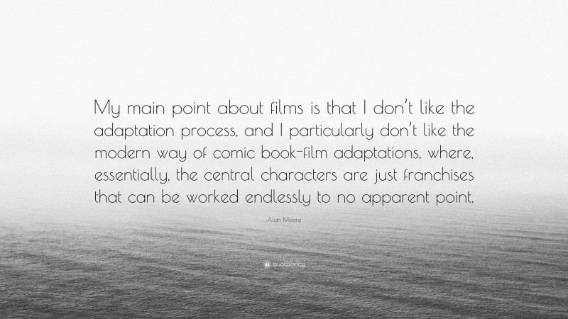 Alan Moore Quote: “My main point about films is that I don’t like the adaptation process, and I particularly don’t like the modern way of comic book-film adaptations, where, essentially, the central characters are just franchises that can be worked endlessly to no apparent point.”