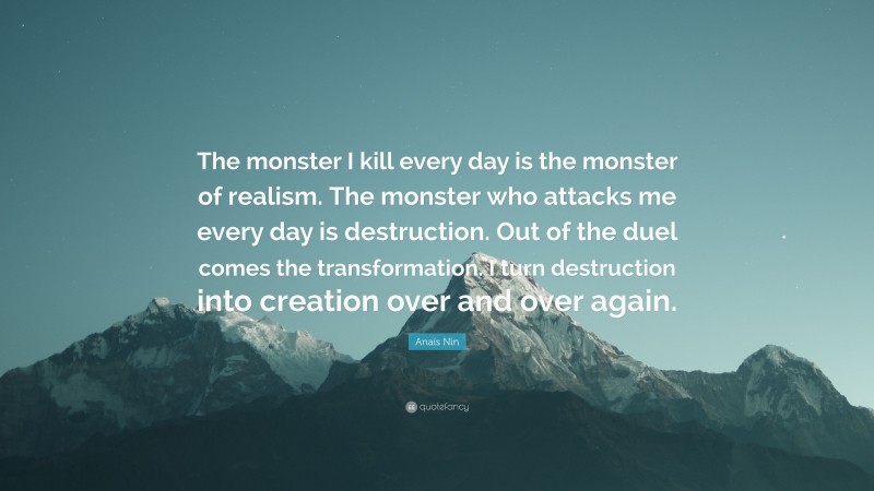 Anaïs Nin Quote: “The monster I kill every day is the monster of realism. The monster who attacks me every day is destruction. Out of the duel comes the transformation. I turn destruction into creation over and over again.”