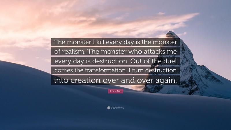 Anaïs Nin Quote: “The monster I kill every day is the monster of realism. The monster who attacks me every day is destruction. Out of the duel comes the transformation. I turn destruction into creation over and over again.”