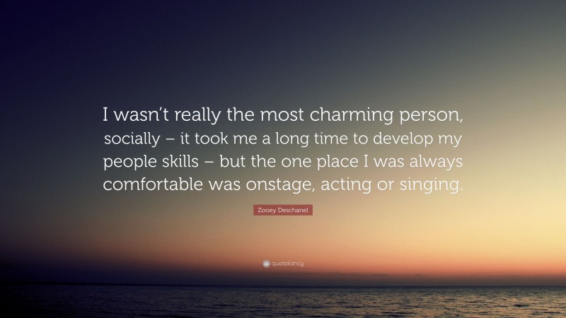 Zooey Deschanel Quote: “I wasn’t really the most charming person, socially – it took me a long time to develop my people skills – but the one place I was always comfortable was onstage, acting or singing.”
