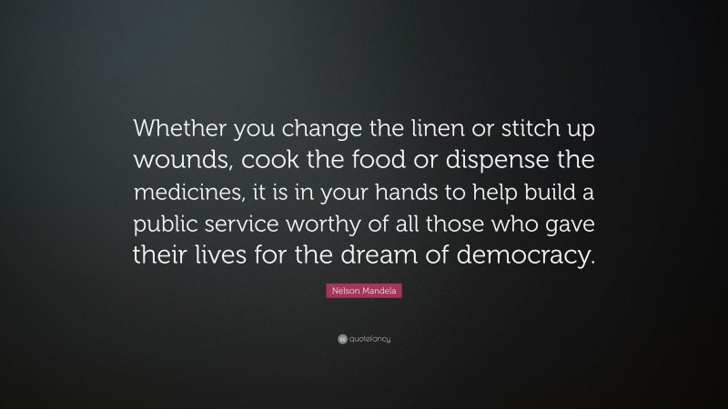 Nelson Mandela Quote: “Whether you change the linen or stitch up wounds, cook the food or dispense the medicines, it is in your hands to help build a public service worthy of all those who gave their lives for the dream of democracy.”