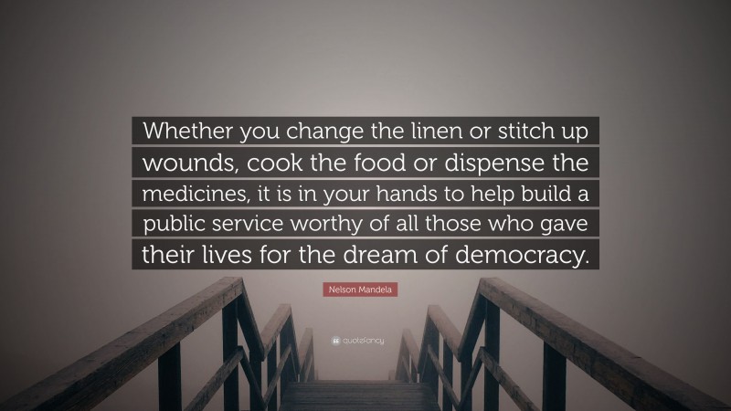 Nelson Mandela Quote: “Whether you change the linen or stitch up wounds, cook the food or dispense the medicines, it is in your hands to help build a public service worthy of all those who gave their lives for the dream of democracy.”