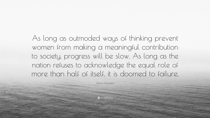 Nelson Mandela Quote: “As long as outmoded ways of thinking prevent women from making a meaningful contribution to society, progress will be slow. As long as the nation refuses to acknowledge the equal role of more than half of itself, it is doomed to failure.”