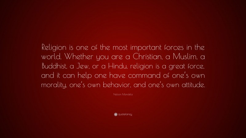 Nelson Mandela Quote: “Religion is one of the most important forces in the world. Whether you are a Christian, a Muslim, a Buddhist, a Jew, or a Hindu, religion is a great force, and it can help one have command of one’s own morality, one’s own behavior, and one’s own attitude.”
