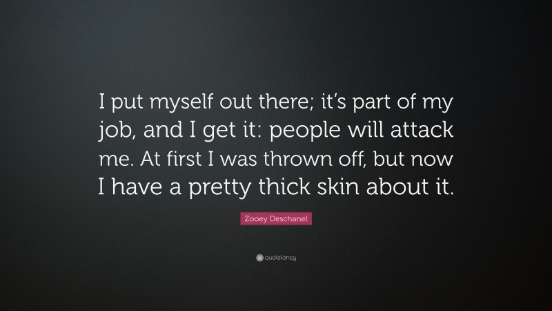 Zooey Deschanel Quote: “I put myself out there; it’s part of my job, and I get it: people will attack me. At first I was thrown off, but now I have a pretty thick skin about it.”