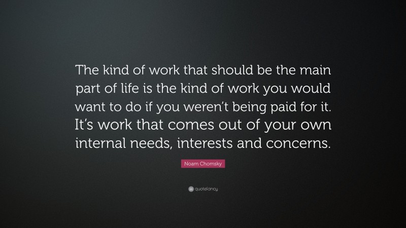 Noam Chomsky Quote: “The kind of work that should be the main part of life is the kind of work you would want to do if you weren’t being paid for it. It’s work that comes out of your own internal needs, interests and concerns.”
