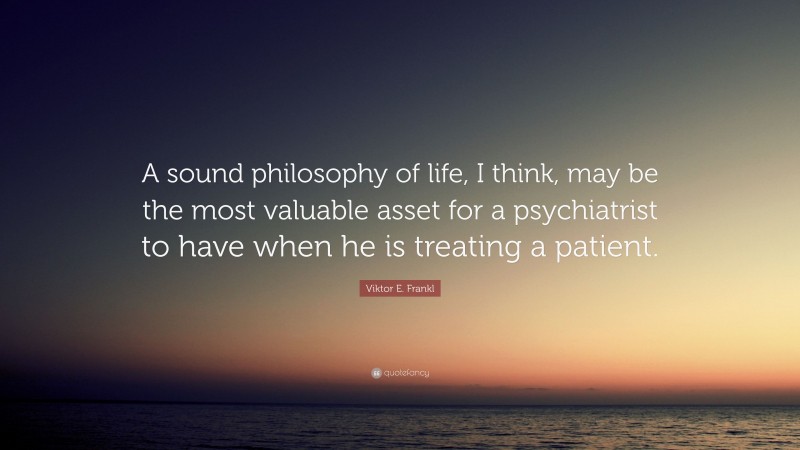Viktor E. Frankl Quote: “A sound philosophy of life, I think, may be the most valuable asset for a psychiatrist to have when he is treating a patient.”
