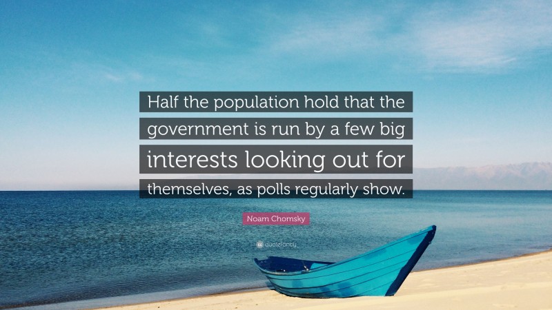 Noam Chomsky Quote: “Half the population hold that the government is run by a few big interests looking out for themselves, as polls regularly show.”